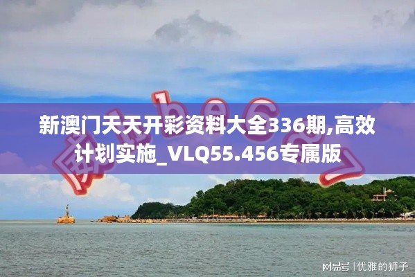 新澳門天天開彩資料大全336期,高效計劃實施_VLQ55.456專屬版