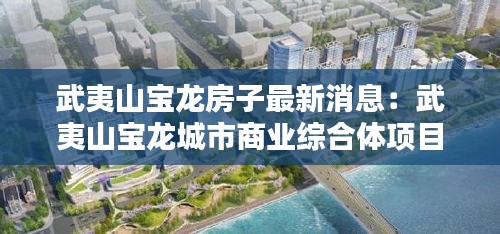 武夷山寶龍房子最新消息：武夷山寶龍城市商業(yè)綜合體項(xiàng)目 