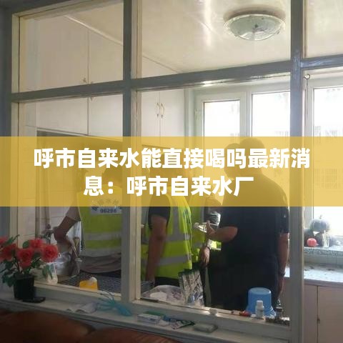 呼市自來(lái)水能直接喝嗎最新消息：呼市自來(lái)水廠 