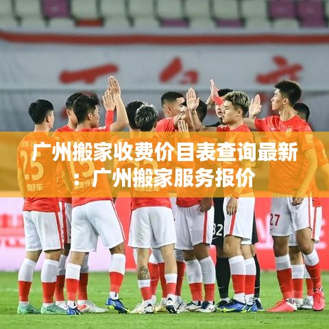 廣州搬家收費價目表查詢最新：廣州搬家服務報價 