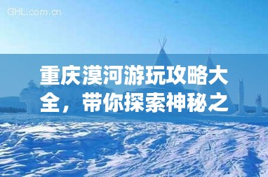 重慶漠河游玩攻略大全，帶你探索神秘之旅！