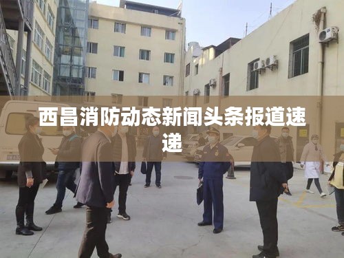 西昌消防動態(tài)新聞頭條報道速遞