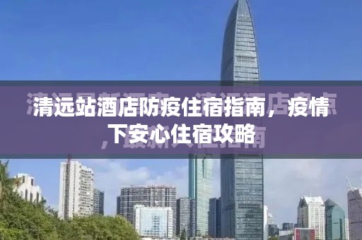 清遠站酒店防疫住宿指南，疫情下安心住宿攻略