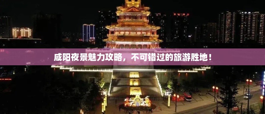 咸陽夜景魅力攻略，不可錯過的旅游勝地！