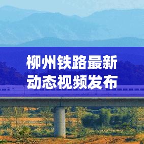 柳州鐵路最新動(dòng)態(tài)視頻發(fā)布，發(fā)展更新一覽無余