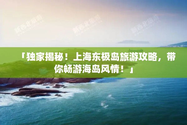 「獨家揭秘！上海東極島旅游攻略，帶你暢游海島風情！」