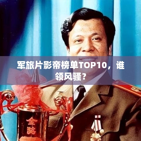 軍旅片影帝榜單TOP10，誰領(lǐng)風(fēng)騷？