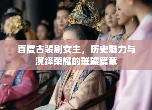 百度古裝劇女主，歷史魅力與演繹榮耀的璀璨篇章