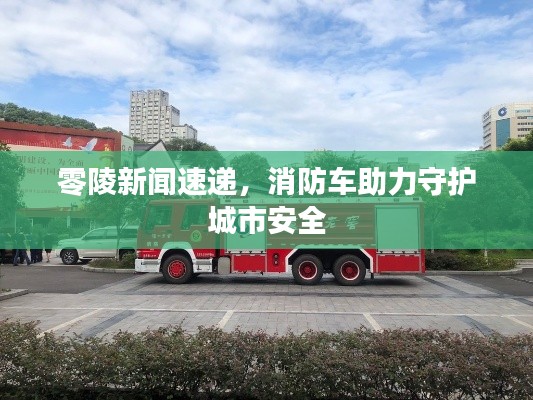 零陵新聞速遞，消防車助力守護(hù)城市安全