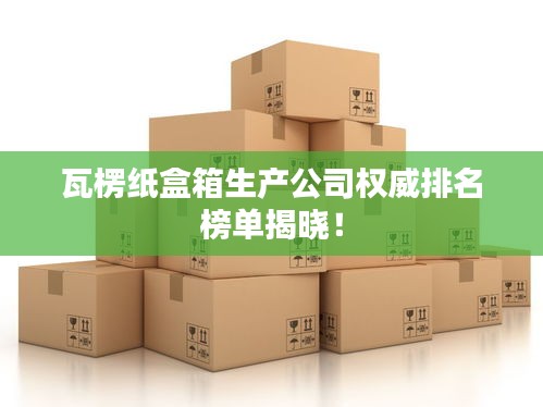 瓦楞紙盒箱生產(chǎn)公司權(quán)威排名榜單揭曉！